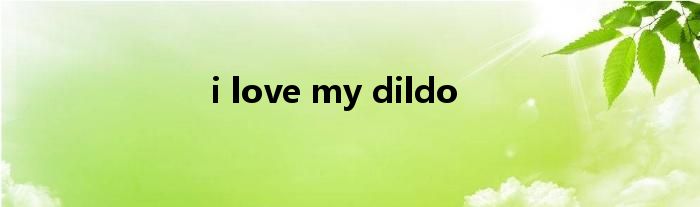 i love my dildo