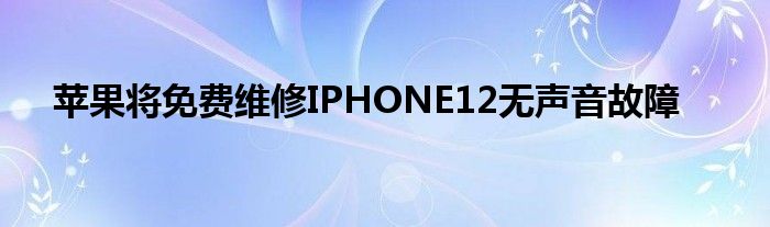 苹果将免费维修IPHONE12无声音故障