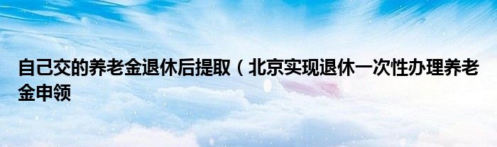 自己交的养老金退休后提取（北京实现退休一次性办理养老金申领