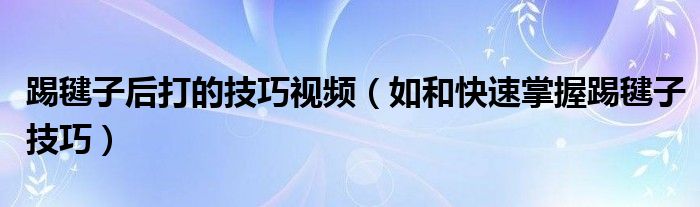 踢毽子后打的技巧视频（如和快速掌握踢毽子技巧）