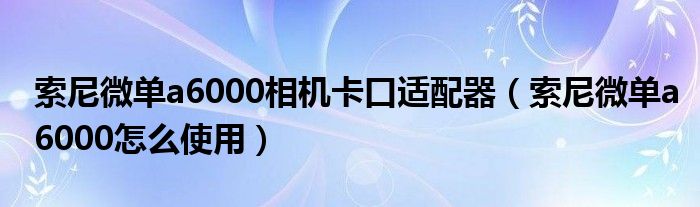 索尼微单a6000相机卡口适配器（索尼微单a6000怎么使用）