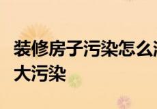 装修房子污染怎么消除（装修中必须解决的九大污染