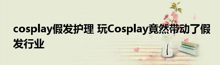 cosplay假发护理 玩Cosplay竟然带动了假发行业