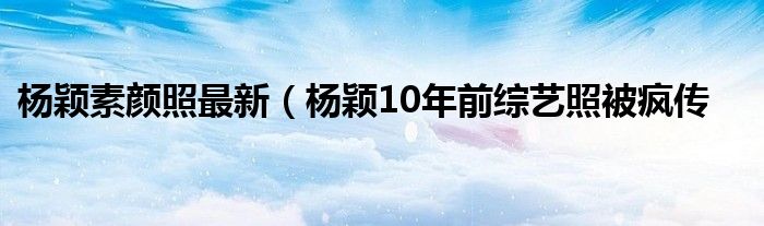 杨颖素颜照最新（杨颖10年前综艺照被疯传