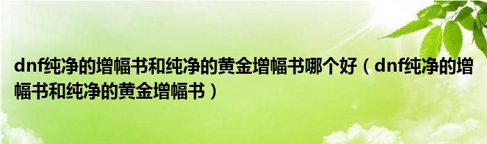 dnf纯净的增幅书和纯净的黄金增幅书哪个好（dnf纯净的增幅书和纯净的黄金增幅书）