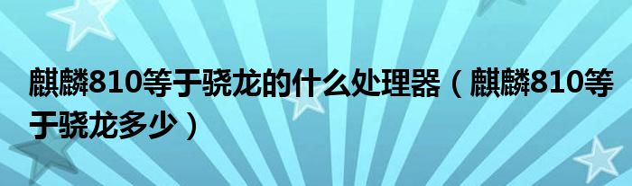 麒麟810等于骁龙的什么处理器（麒麟810等于骁龙多少）