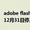 adobe flash player 需要更新吗 Player将于12月31日停止支持