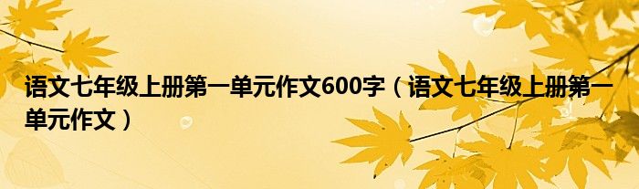 语文七年级上册第一单元作文600字（语文七年级上册第一单元作文）