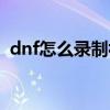 dnf怎么录制视频教程（dnf怎么录制视频）