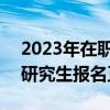 2023年在职研究生报名入口官网 2023在职研究生报名正式开启）