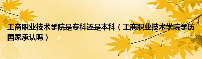 工商职业技术学院是专科还是本科（工商职业技术学院学历国家承认吗）