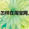 怎样在淘宝网上买东西（手把手教你玩转淘宝