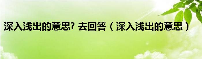 深入浅出的意思? 去回答（深入浅出的意思）