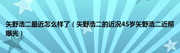 矢野浩二最近怎么样了（矢野浩二的近况45岁矢野浩二近照曝光）