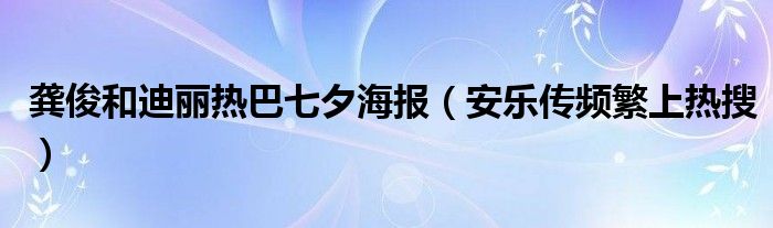 龚俊和迪丽热巴七夕海报（安乐传频繁上热搜）