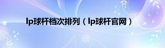 lp球杆档次排列（lp球杆官网）