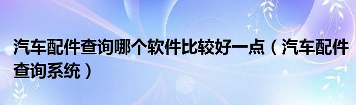 汽车配件查询哪个软件比较好一点（汽车配件查询系统）