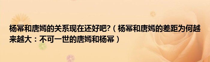 杨幂和唐嫣的关系现在还好吧?（杨幂和唐嫣的差距为何越来越大：不可一世的唐嫣和杨幂）