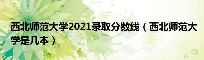 西北师范大学2021录取分数线（西北师范大学是几本）