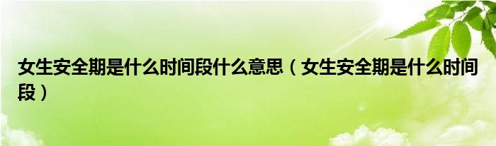 女生安全期是什么时间段什么意思（女生安全期是什么时间段）