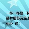 一杯一杯复一杯我醉欲眠卿且去（ldquo 一年滴尽莲花漏 碧井屠苏沉冻酒 rdquo   ldquo 屠苏成醉饮 欢笑白云窝 rdquo  这）