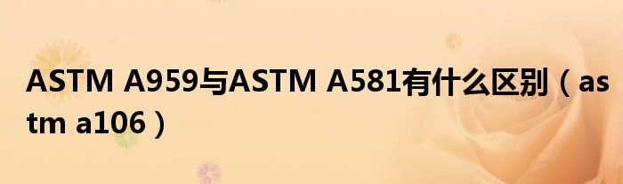 ASTM A959与ASTM A581有什么区别（astm a106）