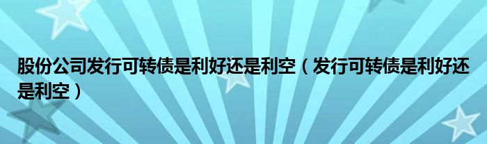 股份公司发行可转债是利好还是利空（发行可转债是利好还是利空）