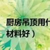 厨房吊顶用什么材料好打理（厨房吊顶用什么材料好）