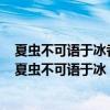 夏虫不可语于冰者笃于时也曲士不可以语于道者束于教也（夏虫不可语于冰）