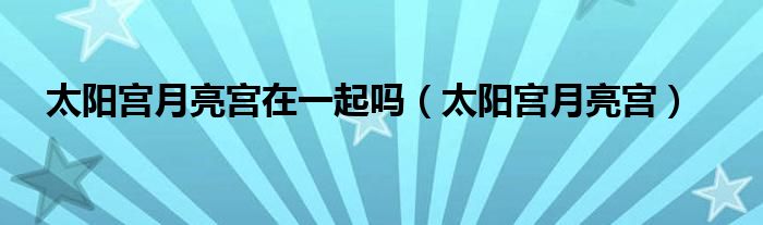 太阳宫月亮宫在一起吗（太阳宫月亮宫）