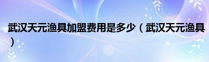 武汉天元渔具加盟费用是多少（武汉天元渔具）