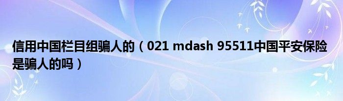 信用中国栏目组骗人的（021 mdash 95511中国平安保险 是骗人的吗）