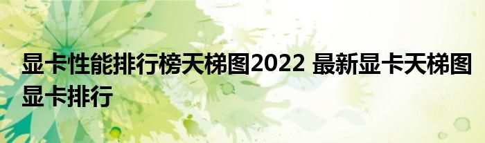 显卡性能排行榜天梯图2022 最新显卡天梯图显卡排行