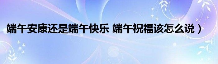 端午安康还是端午快乐 端午祝福该怎么说）