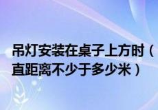 吊灯安装在桌子上方时（吊灯安装在桌子上方时 与桌子的垂直距离不少于多少米）