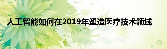 人工智能如何在2019年塑造医疗技术领域