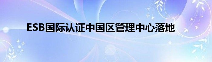 ESB国际认证中国区管理中心落地